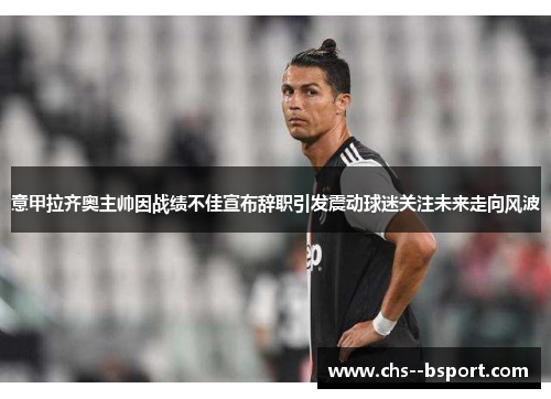 意甲拉齐奥主帅因战绩不佳宣布辞职引发震动球迷关注未来走向风波