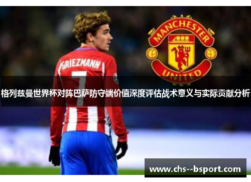 格列兹曼世界杯对阵巴萨防守端价值深度评估战术意义与实际贡献分析